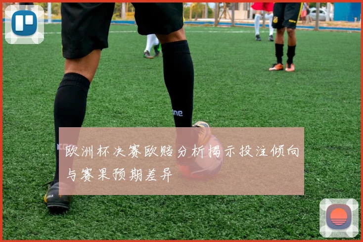 欧洲杯决赛欧赔分析揭示投注倾向与赛果预期差异