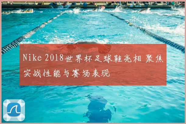 Nike 2018世界杯足球鞋亮相 聚焦实战性能与赛场表现