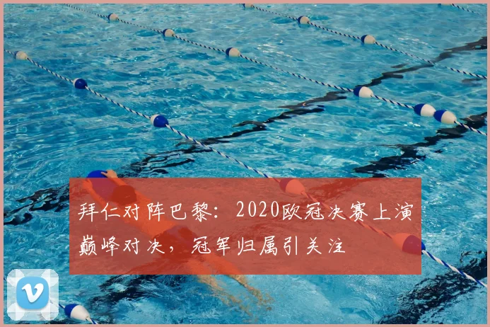 拜仁对阵巴黎:2020欧冠决赛上演巅峰对决,冠军归属引关注