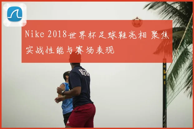 Nike 2018世界杯足球鞋亮相 聚焦实战性能与赛场表现