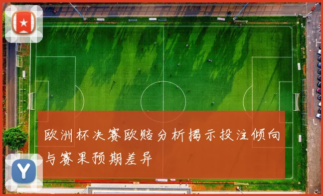 欧洲杯决赛欧赔分析揭示投注倾向与赛果预期差异