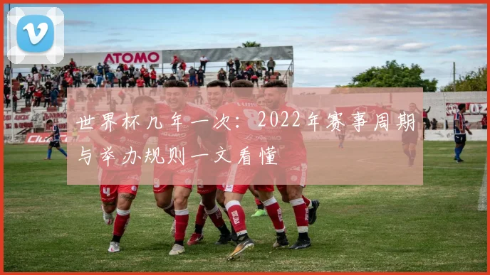 世界杯几年一次：2022年赛事周期与举办规则一文看懂