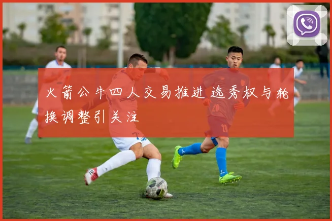 火箭公牛四人交易推进 选秀权与轮换调整引关注