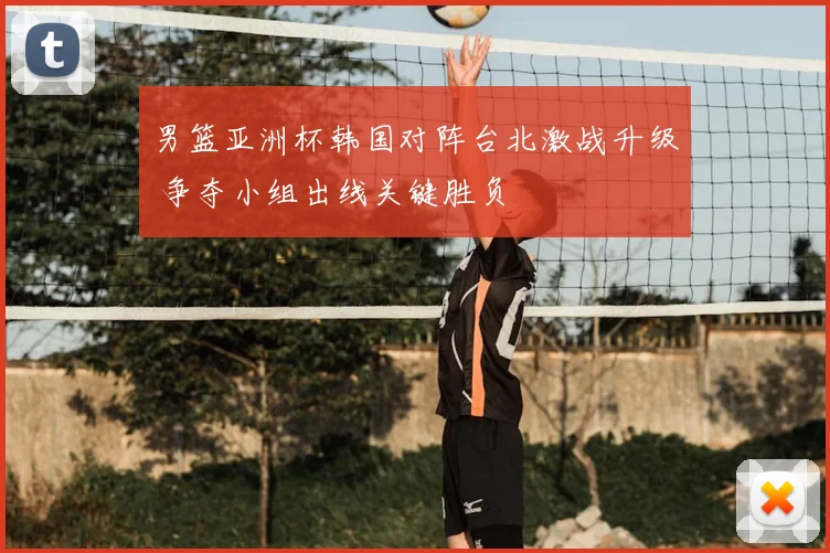 男篮亚洲杯韩国对阵台北激战升级 争夺小组出线关键胜负