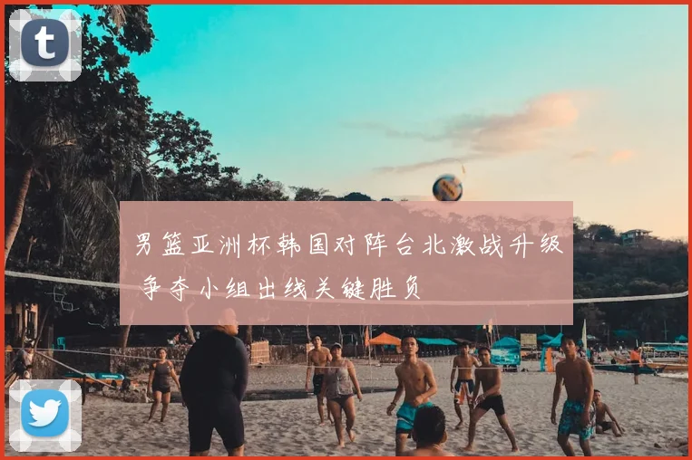 男篮亚洲杯韩国对阵台北激战升级 争夺小组出线关键胜负