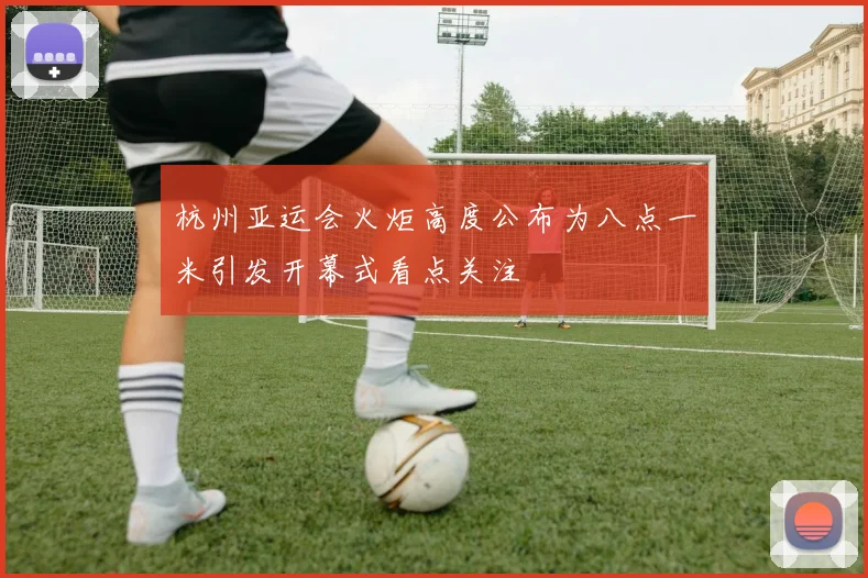 杭州亚运会火炬高度公布为八点一米引发开幕式看点关注